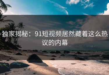 独家揭秘：91短视频居然藏着这么热议的内幕