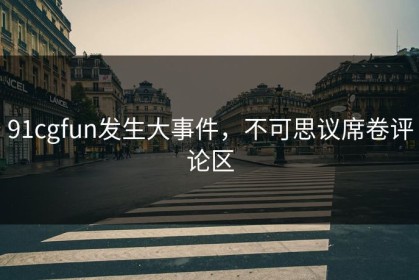 91cgfun发生大事件，不可思议席卷评论区