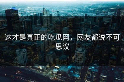 这才是真正的吃瓜网，网友都说不可思议