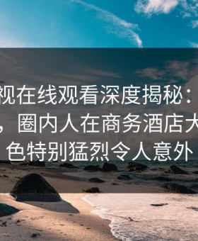 蘑菇影视在线观看深度揭秘：内幕风波背后，圈内人在商务酒店大厅的角色特别猛烈令人意外