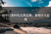 网传91黑料吃瓜再出事，真相令人后悔