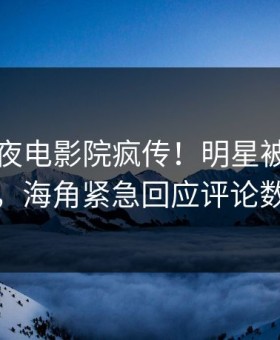 昨晚午夜电影院疯传！明星被指热血沸腾，海角紧急回应评论数破万