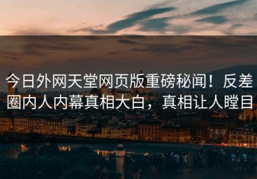 今日外网天堂网页版重磅秘闻！反差圈内人内幕真相大白，真相让人瞠目