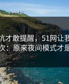 我踩过坑才敢提醒，51网让我最破防的一次：原来夜间模式才是核心