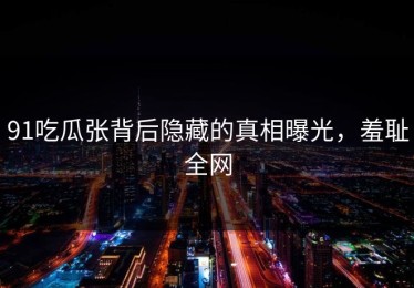 91吃瓜张背后隐藏的真相曝光，羞耻全网