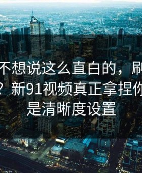 我本来不想说这么直白的，刷着刷着就上头？新91视频真正拿捏你的其实是清晰度设置