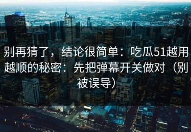 别再猜了，结论很简单：吃瓜51越用越顺的秘密：先把弹幕开关做对（别被误导）