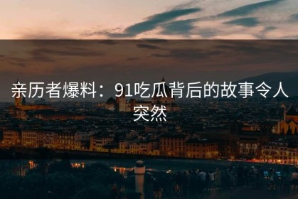 亲历者爆料：91吃瓜背后的故事令人突然