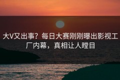 大V又出事？每日大赛刚刚曝出影视工厂内幕，真相让人瞠目