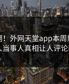 震惊全网！外网天堂app本周热点曝光，惊人当事人真相让人评论区炸了