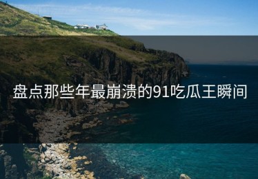 盘点那些年最崩溃的91吃瓜王瞬间