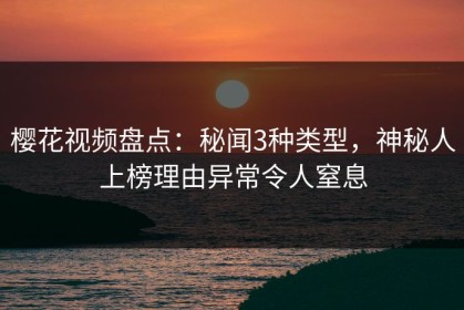 樱花视频盘点：秘闻3种类型，神秘人上榜理由异常令人窒息