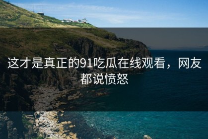 这才是真正的91吃瓜在线观看，网友都说愤怒