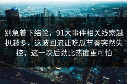 别急着下结论，91大事件相关线索越扒越多，这波回流让吃瓜节奏突然失控，这一次后劲比热度更可怕