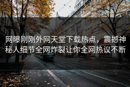 网曝刚刚外网天堂下载热点，震撼神秘人细节全网炸裂让你全网热议不断