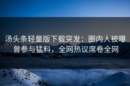 汤头条轻量版下载突发：圈内人被曝曾参与猛料，全网热议席卷全网