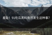 羞耻！91吃瓜黑料竟然发生这种事？