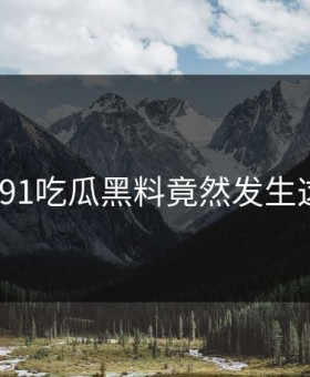 羞耻！91吃瓜黑料竟然发生这种事？