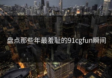 盘点那些年最羞耻的91cgfun瞬间