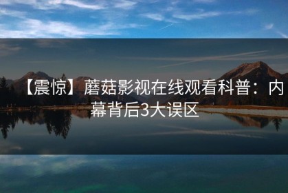 【震惊】蘑菇影视在线观看科普：内幕背后3大误区