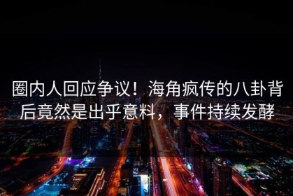 圈内人回应争议！海角疯传的八卦背后竟然是出乎意料，事件持续发酵
