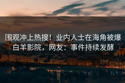 围观冲上热搜！业内人士在海角被爆白羊影院，网友：事件持续发酵