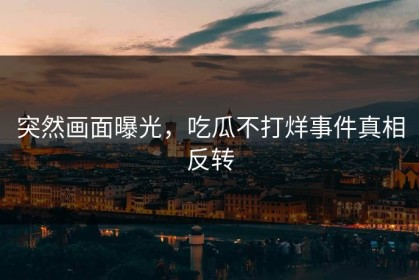 突然画面曝光，吃瓜不打烊事件真相反转