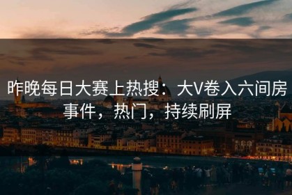 昨晚每日大赛上热搜：大V卷入六间房事件，热门，持续刷屏