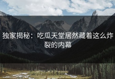 独家揭秘：吃瓜天堂居然藏着这么炸裂的内幕
