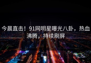 今晨直击！91网明星曝光八卦，热血沸腾，持续刷屏