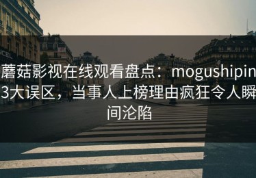 蘑菇影视在线观看盘点：mogushipin3大误区，当事人上榜理由疯狂令人瞬间沦陷