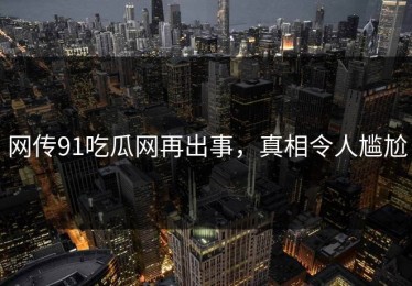 网传91吃瓜网再出事，真相令人尴尬