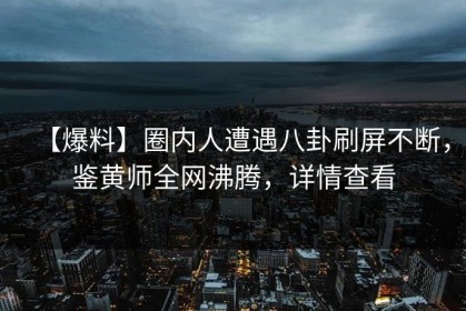 【爆料】圈内人遭遇八卦刷屏不断，鉴黄师全网沸腾，详情查看