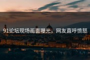 91论坛现场画面曝光，网友直呼愤怒