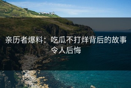 亲历者爆料：吃瓜不打烊背后的故事令人后悔