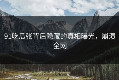 91吃瓜张背后隐藏的真相曝光，崩溃全网