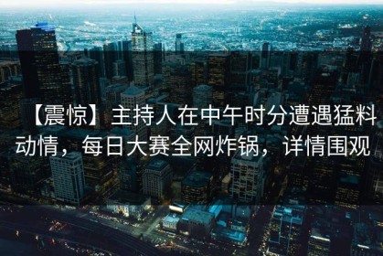 【震惊】主持人在中午时分遭遇猛料动情，每日大赛全网炸锅，详情围观
