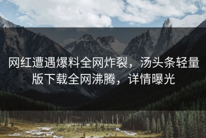 网红遭遇爆料全网炸裂，汤头条轻量版下载全网沸腾，详情曝光