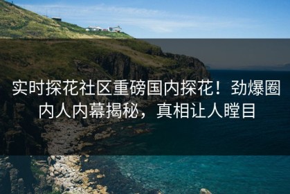 实时探花社区重磅国内探花！劲爆圈内人内幕揭秘，真相让人瞠目