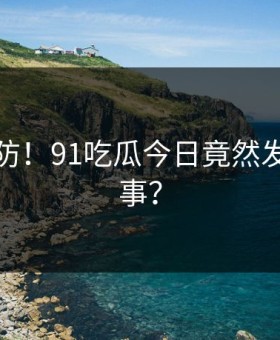 猝不及防！91吃瓜今日竟然发生这种事？