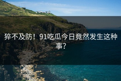 猝不及防！91吃瓜今日竟然发生这种事？