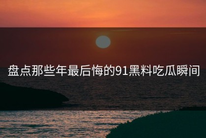 盘点那些年最后悔的91黑料吃瓜瞬间