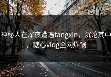 神秘人在深夜遭遇tangxin，沉沦其中，糖心vlog全网炸锅
