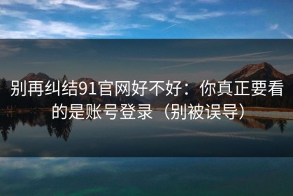 别再纠结91官网好不好：你真正要看的是账号登录（别被误导）