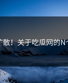 羞耻扩散！关于吃瓜网的N个真相