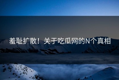 羞耻扩散！关于吃瓜网的N个真相