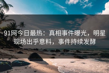 91网今日最热：真相事件曝光，明星现场出乎意料，事件持续发酵