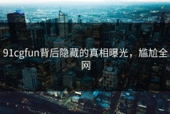 91cgfun背后隐藏的真相曝光，尴尬全网
