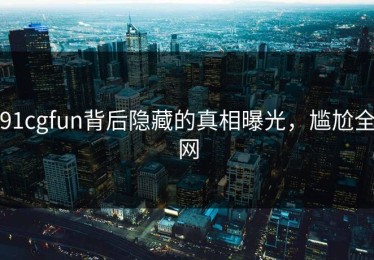 91cgfun背后隐藏的真相曝光，尴尬全网