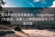 蘑菇影视在线观看盘点：mogushipin5大爆点，当事人上榜理由疯狂令人引发众怒